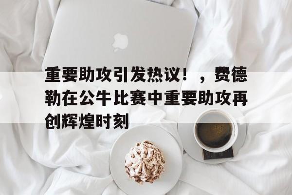 关于重要助攻引发热议！，费德勒在公牛比赛中重要助攻再创辉煌时刻的信息